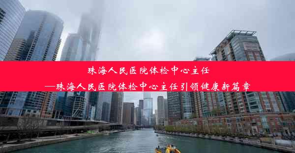 珠海人民医院体检中心主任—珠海人民医院体检中心主任引领健康新篇章