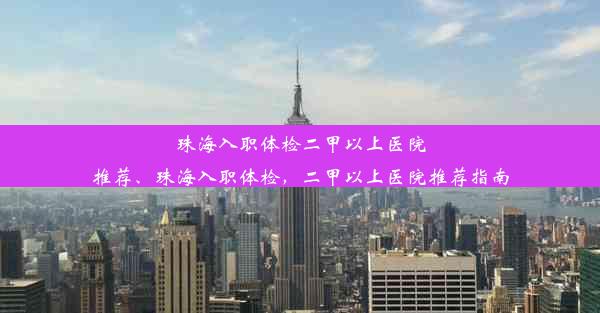 珠海入职体检二甲以上医院推荐、珠海入职体检，二甲以上医院推荐指南