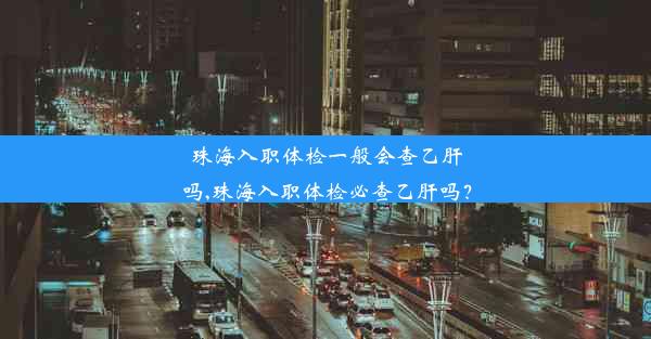 珠海入职体检一般会查乙肝吗,珠海入职体检必查乙肝吗？