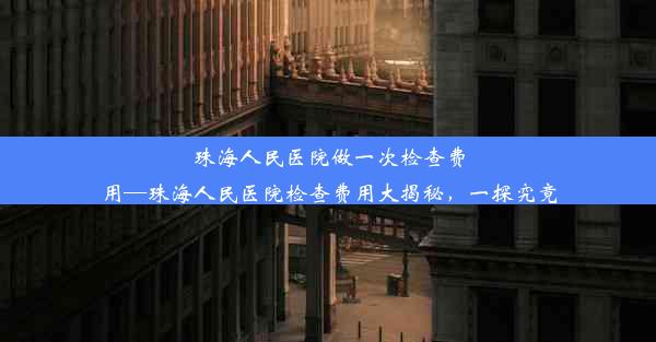 珠海人民医院做一次检查费用—珠海人民医院检查费用大揭秘，一探究竟