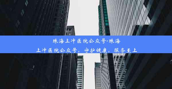 珠海上冲医院公众号-珠海上冲医院公众号，守护健康，服务至上