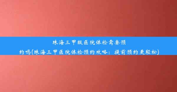 珠海三甲级医院体检需要预约吗(珠海三甲医院体检预约攻略：提前预约更轻松)