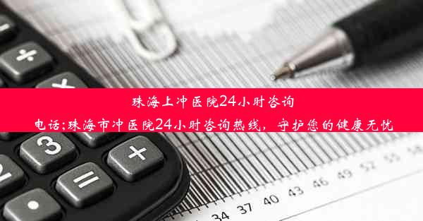 珠海上冲医院24小时咨询电话;珠海市冲医院24小时咨询热线，守护您的健康无忧