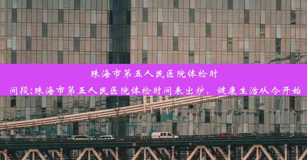 珠海市第五人民医院体检时间段;珠海市第五人民医院体检时间表出炉，健康生活从今开始