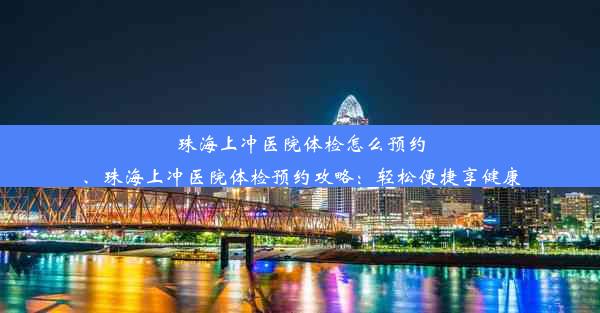 珠海上冲医院体检怎么预约、珠海上冲医院体检预约攻略：轻松便捷享健康