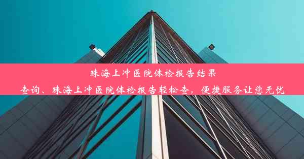 珠海上冲医院体检报告结果查询、珠海上冲医院体检报告轻松查，便捷服务让您无忧