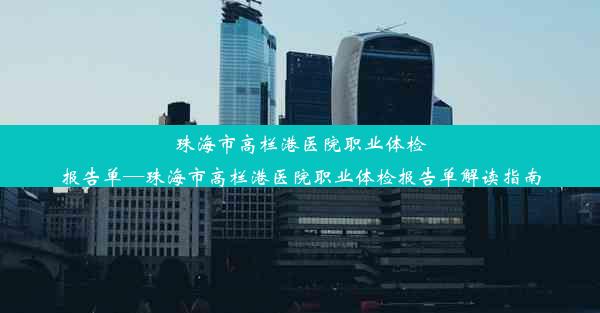 珠海市高栏港医院职业体检报告单—珠海市高栏港医院职业体检报告单解读指南