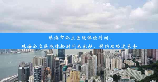 珠海市公立医院体检时间、珠海公立医院体检时间表出炉，预约攻略速来查