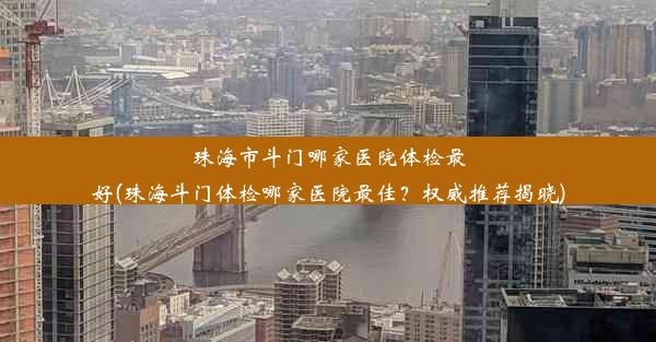 珠海市斗门哪家医院体检最好(珠海斗门体检哪家医院最佳？权威推荐揭晓)