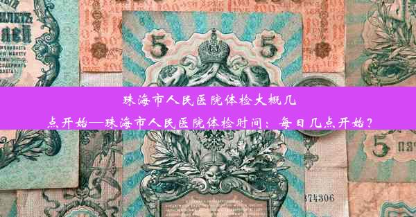 珠海市人民医院体检大概几点开始—珠海市人民医院体检时间：每日几点开始？