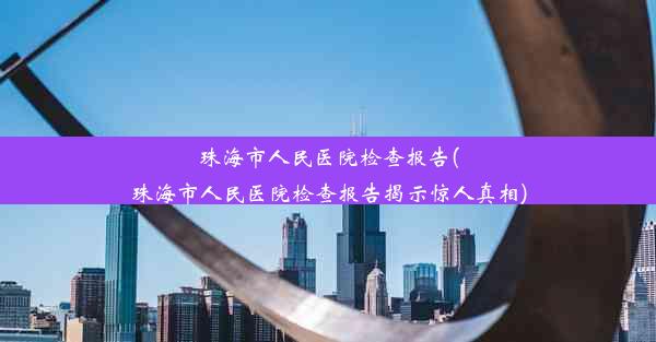 珠海市人民医院检查报告(珠海市人民医院检查报告揭示惊人真相)