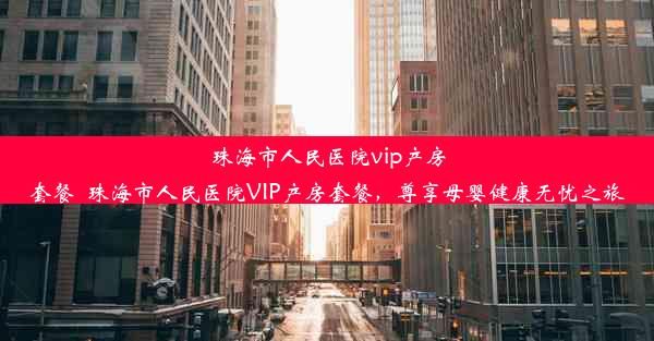 <b>珠海市人民医院vip产房套餐_珠海市人民医院VIP产房套餐，尊享母婴健康无忧之旅</b>