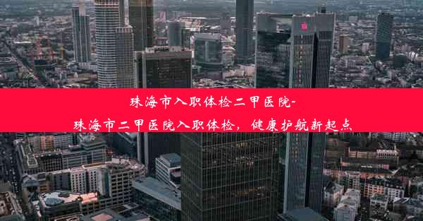 珠海市入职体检二甲医院-珠海市二甲医院入职体检，健康护航新起点