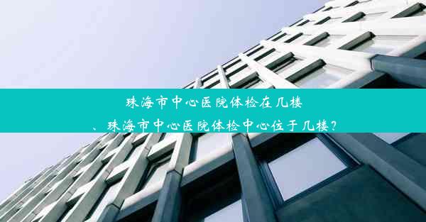 珠海市中心医院体检在几楼、珠海市中心医院体检中心位于几楼？