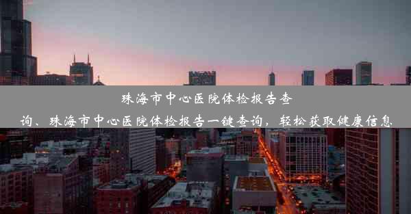 珠海市中心医院体检报告查询、珠海市中心医院体检报告一键查询，轻松获取健康信息