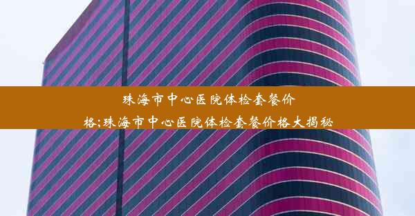 珠海市中心医院体检套餐价格;珠海市中心医院体检套餐价格大揭秘