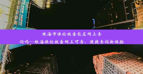 珠海市体检报告能在网上查询吗—珠海体检报告网上可查，便捷查询新体验