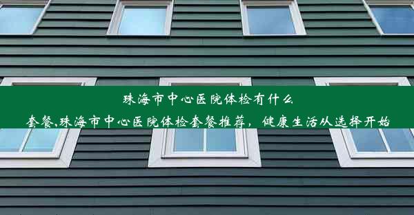 珠海市中心医院体检有什么套餐,珠海市中心医院体检套餐推荐，健康生活从选择开始