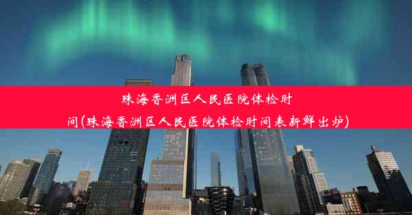 珠海香洲区人民医院体检时间(珠海香洲区人民医院体检时间表新鲜出炉)