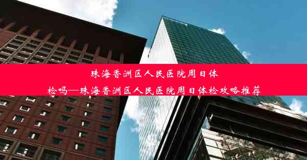 珠海香洲区人民医院周日体检吗—珠海香洲区人民医院周日体检攻略推荐