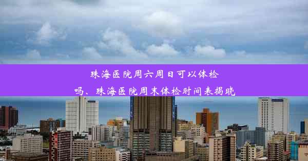 珠海医院周六周日可以体检吗、珠海医院周末体检时间表揭晓