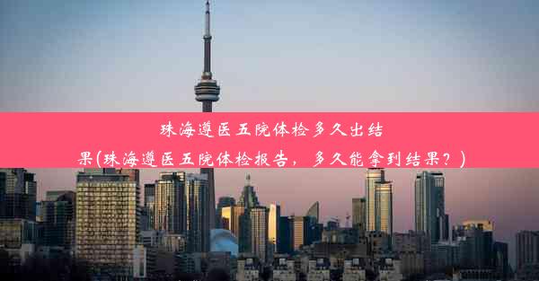 珠海遵医五院体检多久出结果(珠海遵医五院体检报告，多久能拿到结果？)