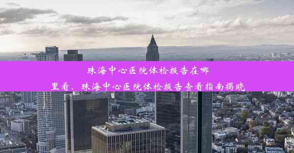 珠海中心医院体检报告在哪里看、珠海中心医院体检报告查看指南揭晓