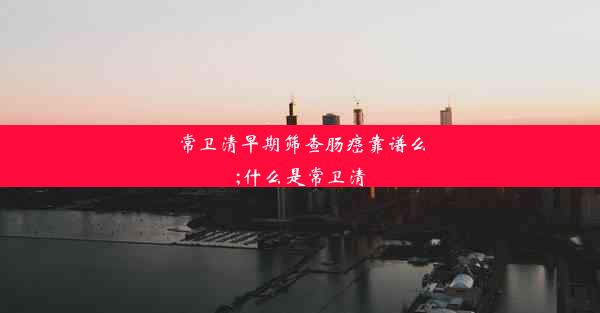 常卫清早期筛查肠癌靠谱么;什么是常卫清