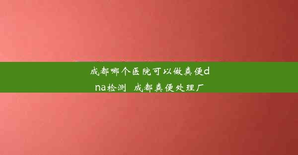 成都哪个医院可以做粪便dna检测_成都粪便处理厂