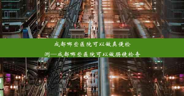 成都哪些医院可以做粪便检测—成都哪些医院可以做肠镜检查