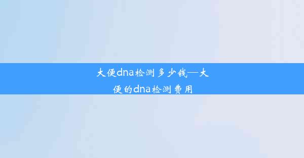 大便dna检测多少钱—大便的dna检测费用