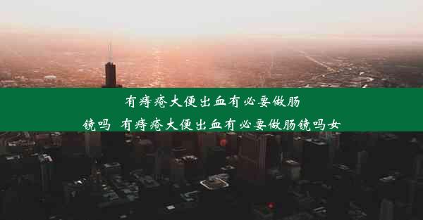 有痔疮大便出血有必要做肠镜吗_有痔疮大便出血有必要做肠镜吗女