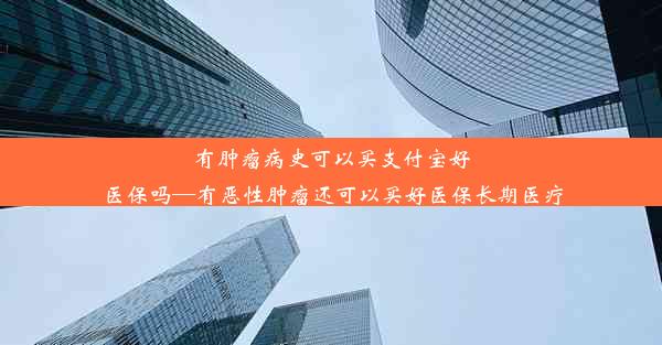 有肿瘤病史可以买支付宝好医保吗—有恶性肿瘤还可以买好医保长期医疗