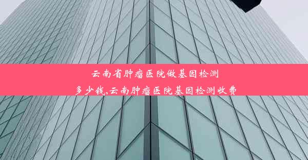 云南省肿瘤医院做基因检测多少钱,云南肿瘤医院基因检测收费