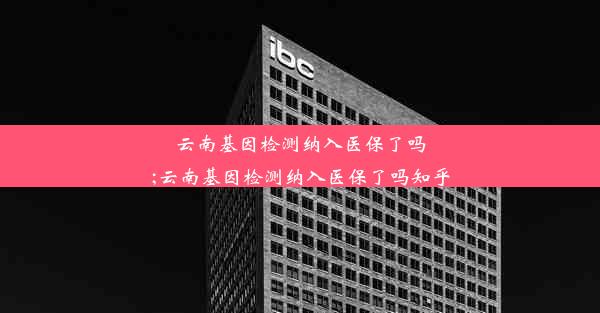 云南基因检测纳入医保了吗;云南基因检测纳入医保了吗知乎