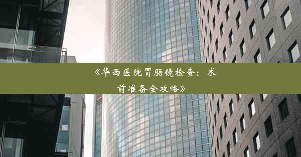 《华西医院胃肠镜检查：术前准备全攻略》