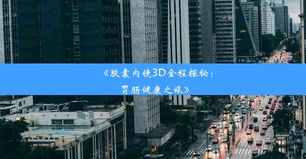 《胶囊内镜3D全程探秘：胃肠健康之旅》