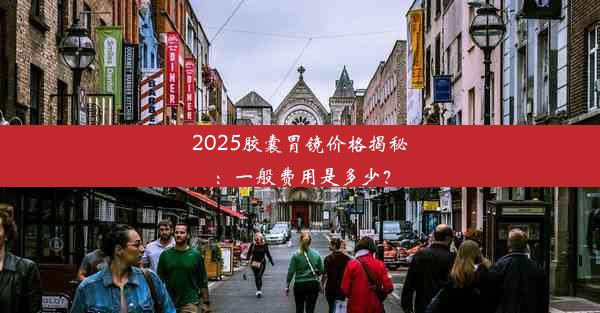 2025胶囊胃镜价格揭秘：一般费用是多少？