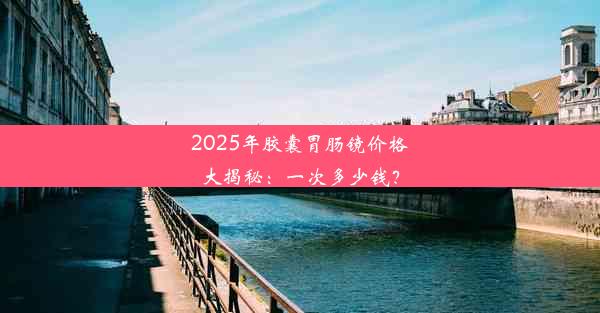 2025年胶囊胃肠镜价格大揭秘：一次多少钱？