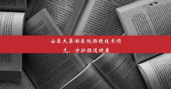 安医大巢湖医院肠镜技术领先，守护肠道健康