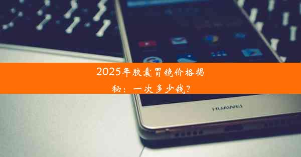 2025年胶囊胃镜价格揭秘：一次多少钱？