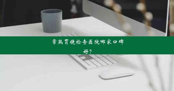 常熟胃镜检查医院哪家口碑好？