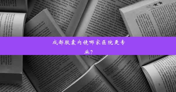 成都胶囊内镜哪家医院更专业？