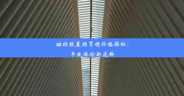 磁控胶囊肠胃镜价格揭秘：平民体检新选择