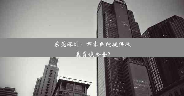 东莞深圳：哪家医院提供胶囊胃镜检查？