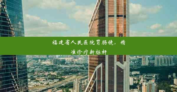 福建省人民医院胃肠镜，精准诊疗新标杆