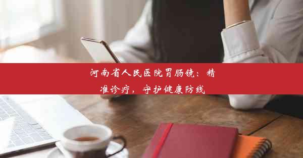 <b>河南省人民医院胃肠镜：精准诊疗，守护健康防线</b>