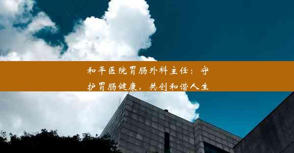 和平医院胃肠外科主任：守护胃肠健康，共创和谐人生