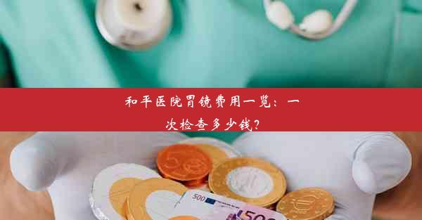 和平医院胃镜费用一览：一次检查多少钱？