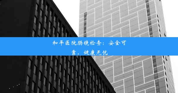 和平医院肠镜检查：安全可靠，健康无忧